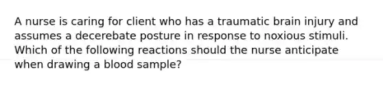 A nurse is caring for client who has a traumatic brain injury and assumes a decerebate posture in response to noxious stimuli. Which of the following reactions should the nurse anticipate when drawing a blood sample?