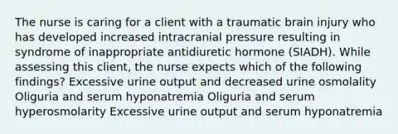 The nurse is caring for a client with a traumatic brain injury who has developed increased intracranial pressure resulting in syndrome of inappropriate antidiuretic hormone (SIADH). While assessing this client, the nurse expects which of the following findings? Excessive urine output and decreased urine osmolality Oliguria and serum hyponatremia Oliguria and serum hyperosmolarity Excessive urine output and serum hyponatremia