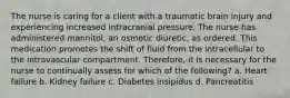 The nurse is caring for a client with a traumatic brain injury and experiencing increased intracranial pressure. The nurse has administered mannitol, an osmotic diuretic, as ordered. This medication promotes the shift of fluid from the intracellular to the intravascular compartment. Therefore, it is necessary for the nurse to continually assess for which of the following? a. Heart failure b. Kidney failure c. Diabetes insipidus d. Pancreatitis