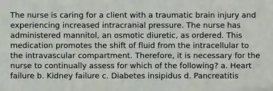 The nurse is caring for a client with a traumatic brain injury and experiencing increased intracranial pressure. The nurse has administered mannitol, an osmotic diuretic, as ordered. This medication promotes the shift of fluid from the intracellular to the intravascular compartment. Therefore, it is necessary for the nurse to continually assess for which of the following? a. Heart failure b. Kidney failure c. Diabetes insipidus d. Pancreatitis