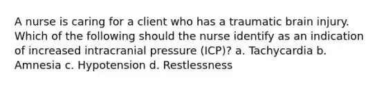 A nurse is caring for a client who has a traumatic brain injury. Which of the following should the nurse identify as an indication of increased intracranial pressure (ICP)? a. Tachycardia b. Amnesia c. Hypotension d. Restlessness