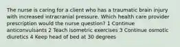 The nurse is caring for a client who has a traumatic brain injury with increased intracranial pressure. Which health care provider prescription would the nurse question? 1 Continue anticonvulsants 2 Teach isometric exercises 3 Continue osmotic diuretics 4 Keep head of bed at 30 degrees