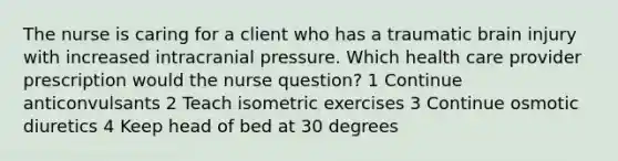 The nurse is caring for a client who has a traumatic brain injury with increased intracranial pressure. Which health care provider prescription would the nurse question? 1 Continue anticonvulsants 2 Teach isometric exercises 3 Continue osmotic diuretics 4 Keep head of bed at 30 degrees