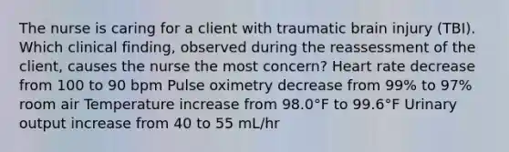 The nurse is caring for a client with traumatic brain injury (TBI). Which clinical finding, observed during the reassessment of the client, causes the nurse the most concern? Heart rate decrease from 100 to 90 bpm Pulse oximetry decrease from 99% to 97% room air Temperature increase from 98.0°F to 99.6°F Urinary output increase from 40 to 55 mL/hr