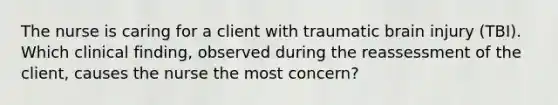 The nurse is caring for a client with traumatic brain injury (TBI). Which clinical finding, observed during the reassessment of the client, causes the nurse the most concern?