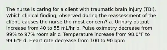 The nurse is caring for a client with traumatic brain injury (TBI). Which clinical finding, observed during the reassessment of the client, causes the nurse the most concern? a. Urinary output increase from 40 to 55 mL/hr b. Pulse oximetry decrease from 99% to 97% room air c. Temperature increase from 98.0°F to 99.6°F d. Heart rate decrease from 100 to 90 bpm