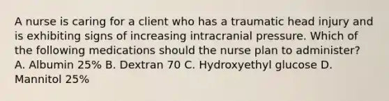 A nurse is caring for a client who has a traumatic head injury and is exhibiting signs of increasing intracranial pressure. Which of the following medications should the nurse plan to administer? A. Albumin 25% B. Dextran 70 C. Hydroxyethyl glucose D. Mannitol 25%