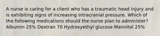 A nurse is caring for a client who has a traumatic head injury and is exhibiting signs of increasing intracranial pressure. Which of the following medications should the nurse plan to administer? Albumin 25% Dextran 70 Hydroxyethyl glucose Mannitol 25%