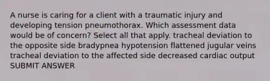 A nurse is caring for a client with a traumatic injury and developing tension pneumothorax. Which assessment data would be of concern? Select all that apply. tracheal deviation to the opposite side bradypnea hypotension flattened jugular veins tracheal deviation to the affected side decreased cardiac output SUBMIT ANSWER