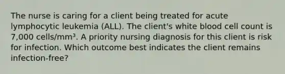 The nurse is caring for a client being treated for acute lymphocytic leukemia (ALL). The client's white blood cell count is 7,000 cells/mm³. A priority nursing diagnosis for this client is risk for infection. Which outcome best indicates the client remains infection-free?​