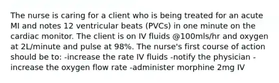 The nurse is caring for a client who is being treated for an acute MI and notes 12 ventricular beats (PVCs) in one minute on the cardiac monitor. The client is on IV fluids @100mls/hr and oxygen at 2L/minute and pulse at 98%. The nurse's first course of action should be to: -increase the rate IV fluids -notify the physician -increase the oxygen flow rate -administer morphine 2mg IV