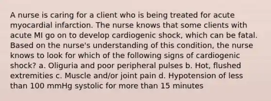 A nurse is caring for a client who is being treated for acute myocardial infarction. The nurse knows that some clients with acute MI go on to develop cardiogenic shock, which can be fatal. Based on the nurse's understanding of this condition, the nurse knows to look for which of the following signs of cardiogenic shock? a. Oliguria and poor peripheral pulses b. Hot, flushed extremities c. Muscle and/or joint pain d. Hypotension of less than 100 mmHg systolic for more than 15 minutes