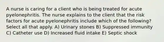 A nurse is caring for a client who is being treated for acute pyelonephritis. The nurse explains to the client that the risk factors for acute pyelonephritis include which of the following? Select all that apply. A) Urinary stones B) Suppressed immunity C) Catheter use D) Increased fluid intake E) Septic shock