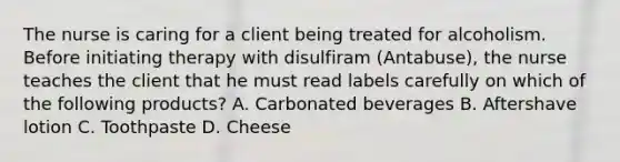 The nurse is caring for a client being treated for alcoholism. Before initiating therapy with disulfiram (Antabuse), the nurse teaches the client that he must read labels carefully on which of the following products? A. Carbonated beverages B. Aftershave lotion C. Toothpaste D. Cheese