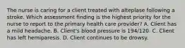 The nurse is caring for a client treated with alteplase following a stroke. Which assessment finding is the highest priority for the nurse to report to the primary health care provider? A. Client has a mild headache. B. Client's blood pressure is 194/120. C. Client has left hemiparesis. D. Client continues to be drowsy.