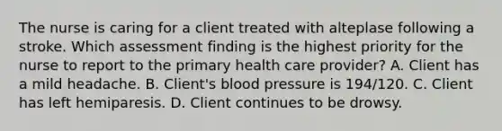 The nurse is caring for a client treated with alteplase following a stroke. Which assessment finding is the highest priority for the nurse to report to the primary health care provider? A. Client has a mild headache. B. Client's blood pressure is 194/120. C. Client has left hemiparesis. D. Client continues to be drowsy.