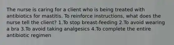 The nurse is caring for a client who is being treated with antibiotics for mastitis. To reinforce instructions, what does the nurse tell the client? 1.To stop breast-feeding 2.To avoid wearing a bra 3.To avoid taking analgesics 4.To complete the entire antibiotic regimen