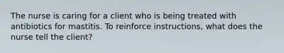 The nurse is caring for a client who is being treated with antibiotics for mastitis. To reinforce instructions, what does the nurse tell the client?