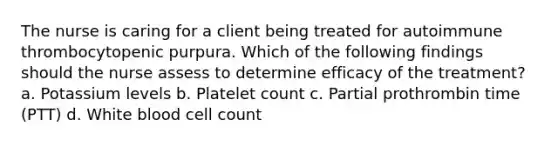 The nurse is caring for a client being treated for autoimmune thrombocytopenic purpura. Which of the following findings should the nurse assess to determine efficacy of the treatment? a. Potassium levels b. Platelet count c. Partial prothrombin time (PTT) d. White blood cell count