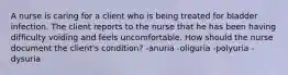 A nurse is caring for a client who is being treated for bladder infection. The client reports to the nurse that he has been having difficulty voiding and feels uncomfortable. How should the nurse document the client's condition? -anuria -oliguria -polyuria -dysuria