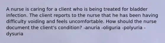 A nurse is caring for a client who is being treated for bladder infection. The client reports to the nurse that he has been having difficulty voiding and feels uncomfortable. How should the nurse document the client's condition? -anuria -oliguria -polyuria -dysuria