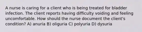 A nurse is caring for a client who is being treated for bladder infection. The client reports having difficulty voiding and feeling uncomfortable. How should the nurse document the client's condition? A) anuria B) oliguria C) polyuria D) dysuria