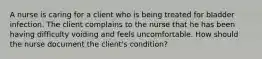 A nurse is caring for a client who is being treated for bladder infection. The client complains to the nurse that he has been having difficulty voiding and feels uncomfortable. How should the nurse document the client's condition?