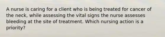 A nurse is caring for a client who is being treated for cancer of the neck, while assessing the vital signs the nurse assesses bleeding at the site of treatment. Which nursing action is a priority?