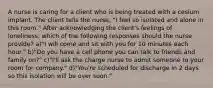 A nurse is caring for a client who is being treated with a cesium implant. The client tells the nurse, "I feel so isolated and alone in this room." After acknowledging the client's feelings of loneliness, which of the following responses should the nurse provide? a)"I will come and sit with you for 10 minutes each hour." b)"Do you have a cell phone you can talk to friends and family on?" c)"I'll ask the charge nurse to admit someone to your room for company." d)"You're scheduled for discharge in 2 days so this isolation will be over soon."