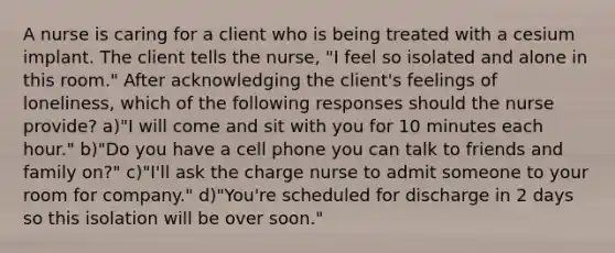 A nurse is caring for a client who is being treated with a cesium implant. The client tells the nurse, "I feel so isolated and alone in this room." After acknowledging the client's feelings of loneliness, which of the following responses should the nurse provide? a)"I will come and sit with you for 10 minutes each hour." b)"Do you have a cell phone you can talk to friends and family on?" c)"I'll ask the charge nurse to admit someone to your room for company." d)"You're scheduled for discharge in 2 days so this isolation will be over soon."