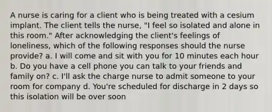 A nurse is caring for a client who is being treated with a cesium implant. The client tells the nurse, "I feel so isolated and alone in this room." After acknowledging the client's feelings of loneliness, which of the following responses should the nurse provide? a. I will come and sit with you for 10 minutes each hour b. Do you have a cell phone you can talk to your friends and family on? c. I'll ask the charge nurse to admit someone to your room for company d. You're scheduled for discharge in 2 days so this isolation will be over soon