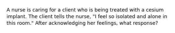 A nurse is caring for a client who is being treated with a cesium implant. The client tells the nurse, "I feel so isolated and alone in this room." After acknowledging her feelings, what response?