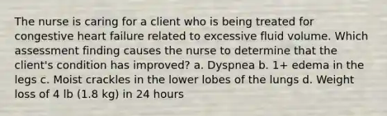 The nurse is caring for a client who is being treated for congestive heart failure related to excessive fluid volume. Which assessment finding causes the nurse to determine that the client's condition has improved? a. Dyspnea b. 1+ edema in the legs c. Moist crackles in the lower lobes of the lungs d. Weight loss of 4 lb (1.8 kg) in 24 hours