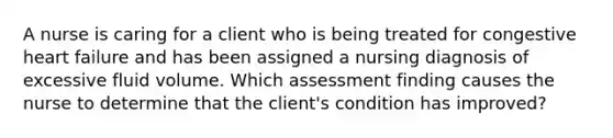 A nurse is caring for a client who is being treated for congestive heart failure and has been assigned a nursing diagnosis of excessive fluid volume. Which assessment finding causes the nurse to determine that the client's condition has improved?