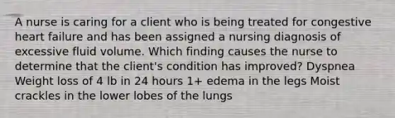 A nurse is caring for a client who is being treated for congestive heart failure and has been assigned a nursing diagnosis of excessive fluid volume. Which finding causes the nurse to determine that the client's condition has improved? Dyspnea Weight loss of 4 lb in 24 hours 1+ edema in the legs Moist crackles in the lower lobes of the lungs