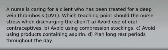 A nurse is caring for a client who has been treated for a deep vein thrombosis (DVT). Which teaching point should the nurse stress when discharging the client? a) Avoid use of oral contraceptives. b) Avoid using compression stockings. c) Avoid using products containing aspirin. d) Plan long rest periods throughout the day.