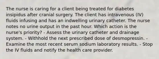 The nurse is caring for a client being treated for diabetes insipidus after cranial surgery. The client has intravenous (IV) fluids infusing and has an indwelling urinary catheter. The nurse notes no urine output in the past hour. Which action is the nurse's priority? - Assess the urinary catheter and drainage system. - Withhold the next prescribed dose of desmopressin. - Examine the most recent serum sodium laboratory results. - Stop the IV fluids and notify the health care provider.