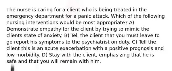 The nurse is caring for a client who is being treated in the emergency department for a panic attack. Which of the following <a href='https://www.questionai.com/knowledge/kefvaBax4m-nursing-interventions' class='anchor-knowledge'>nursing interventions</a> would be most appropriate? A) Demonstrate empathy for the client by trying to mimic the clients state of anxiety. B) Tell the client that you must leave to go report his symptoms to the psychiatrist on duty. C) Tell the client this is an acute exacerbation with a positive prognosis and low morbidity. D) Stay with the client, emphasizing that he is safe and that you will remain with him.