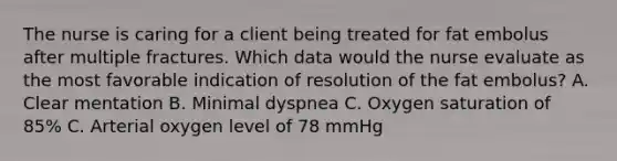 The nurse is caring for a client being treated for fat embolus after multiple fractures. Which data would the nurse evaluate as the most favorable indication of resolution of the fat embolus? A. Clear mentation B. Minimal dyspnea C. Oxygen saturation of 85% C. Arterial oxygen level of 78 mmHg