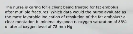 The nurse is caring for a client being treated for fat embolus after mutliple fractures. Which data would the nurse evaluate as the most favorable indication of resolution of the fat embolus? a. clear mentation b. minimal dyspnea c. oxygen saturation of 85% d. aterial oxygen level of 78 mm Hg