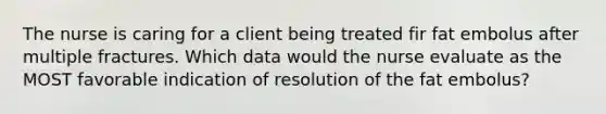 The nurse is caring for a client being treated fir fat embolus after multiple fractures. Which data would the nurse evaluate as the MOST favorable indication of resolution of the fat embolus?