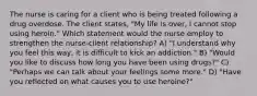 The nurse is caring for a client who is being treated following a drug overdose. The client states, "My life is over, I cannot stop using heroin." Which statement would the nurse employ to strengthen the nurse-client relationship? A) "I understand why you feel this way, it is difficult to kick an addiction." B) "Would you like to discuss how long you have been using drugs?" C) "Perhaps we can talk about your feelings some more." D) "Have you reflected on what causes you to use heroine?"