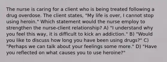 The nurse is caring for a client who is being treated following a drug overdose. The client states, "My life is over, I cannot stop using heroin." Which statement would the nurse employ to strengthen the nurse-client relationship? A) "I understand why you feel this way, it is difficult to kick an addiction." B) "Would you like to discuss how long you have been using drugs?" C) "Perhaps we can talk about your feelings some more." D) "Have you reflected on what causes you to use heroine?"