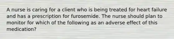 A nurse is caring for a client who is being treated for heart failure and has a prescription for furosemide. The nurse should plan to monitor for which of the following as an adverse effect of this medication?