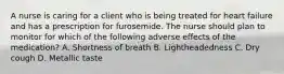 A nurse is caring for a client who is being treated for heart failure and has a prescription for furosemide. The nurse should plan to monitor for which of the following adverse effects of the medication? A. Shortness of breath B. Lightheadedness C. Dry cough D. Metallic taste