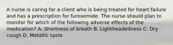 A nurse is caring for a client who is being treated for heart failure and has a prescription for furosemide. The nurse should plan to monitor for which of the following adverse effects of the medication? A. Shortness of breath B. Lightheadedness C. Dry cough D. Metallic taste