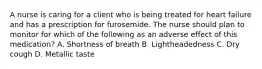 A nurse is caring for a client who is being treated for heart failure and has a prescription for furosemide. The nurse should plan to monitor for which of the following as an adverse effect of this medication? A. Shortness of breath B. Lightheadedness C. Dry cough D. Metallic taste