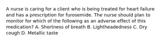 A nurse is caring for a client who is being treated for heart failure and has a prescription for furosemide. The nurse should plan to monitor for which of the following as an adverse effect of this medication? A. Shortness of breath B. Lightheadedness C. Dry cough D. Metallic taste