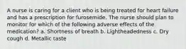 A nurse is caring for a client who is being treated for heart failure and has a prescription for furosemide. The nurse should plan to monitor for which of the following adverse effects of the medication? a. Shortness of breath b. Lightheadedness c. Dry cough d. Metallic taste