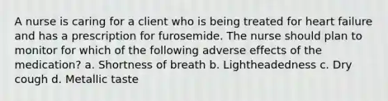 A nurse is caring for a client who is being treated for heart failure and has a prescription for furosemide. The nurse should plan to monitor for which of the following adverse effects of the medication? a. Shortness of breath b. Lightheadedness c. Dry cough d. Metallic taste